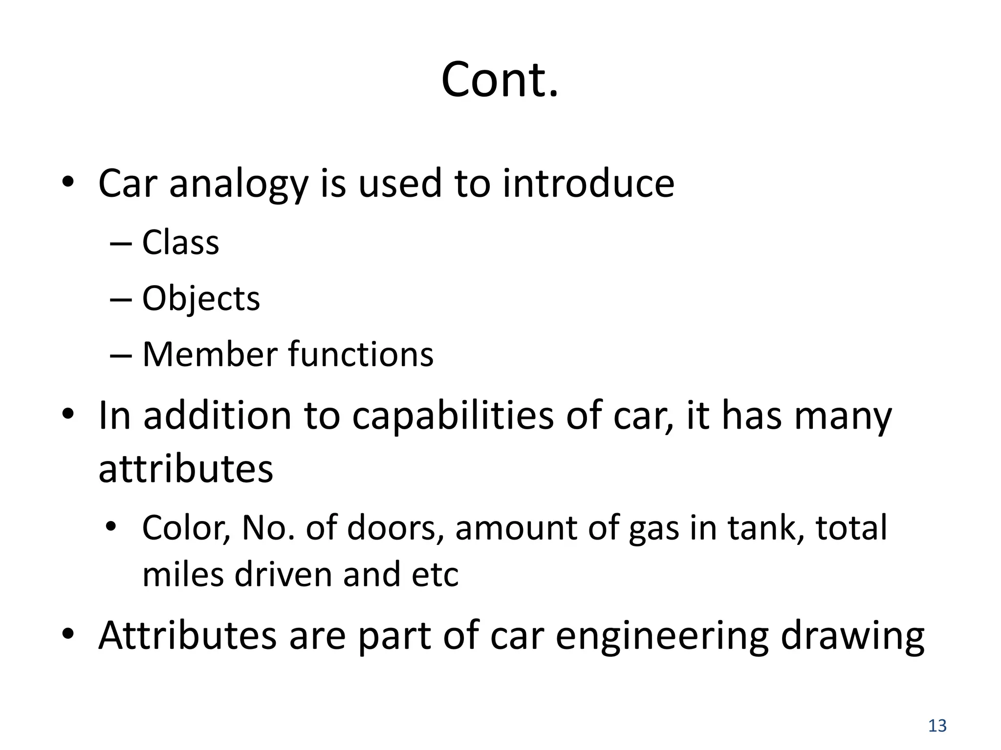 13 Cont. • Car analogy is used to introduce – Class – Objects – Member functions • In addition to capabilities of car, it has many attributes • Color, No. of doors, amount of gas in tank, total miles driven and etc • Attributes are part of car engineering drawing 