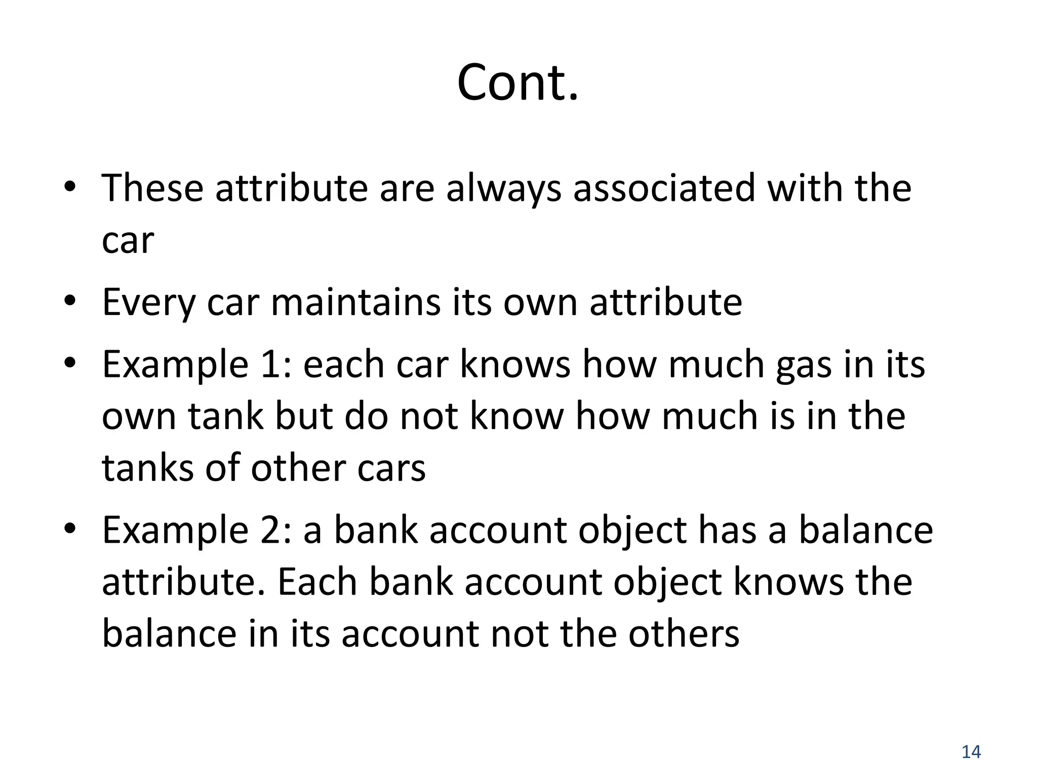 14 Cont. • These attribute are always associated with the car • Every car maintains its own attribute • Example 1: each car knows how much gas in its own tank but do not know how much is in the tanks of other cars • Example 2: a bank account object has a balance attribute. Each bank account object knows the balance in its account not the others 
