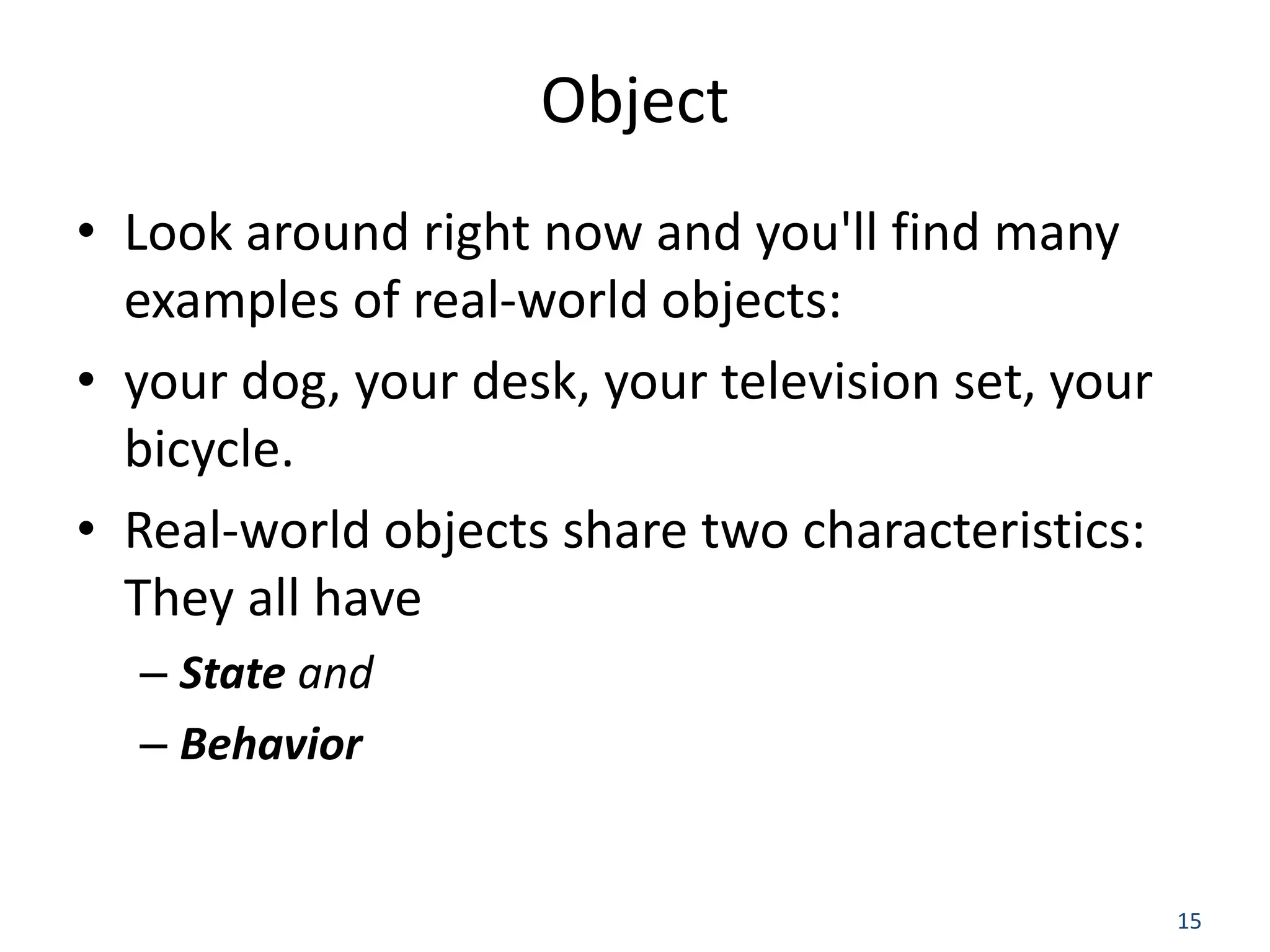 15 Object • Look around right now and you'll find many examples of real-world objects: • your dog, your desk, your television set, your bicycle. • Real-world objects share two characteristics: They all have – State and – Behavior 