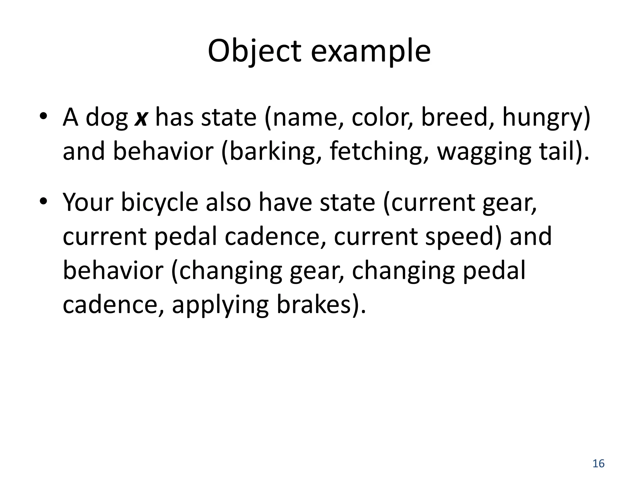 16 Object example • A dog x has state (name, color, breed, hungry) and behavior (barking, fetching, wagging tail). • Your bicycle also have state (current gear, current pedal cadence, current speed) and behavior (changing gear, changing pedal cadence, applying brakes). 