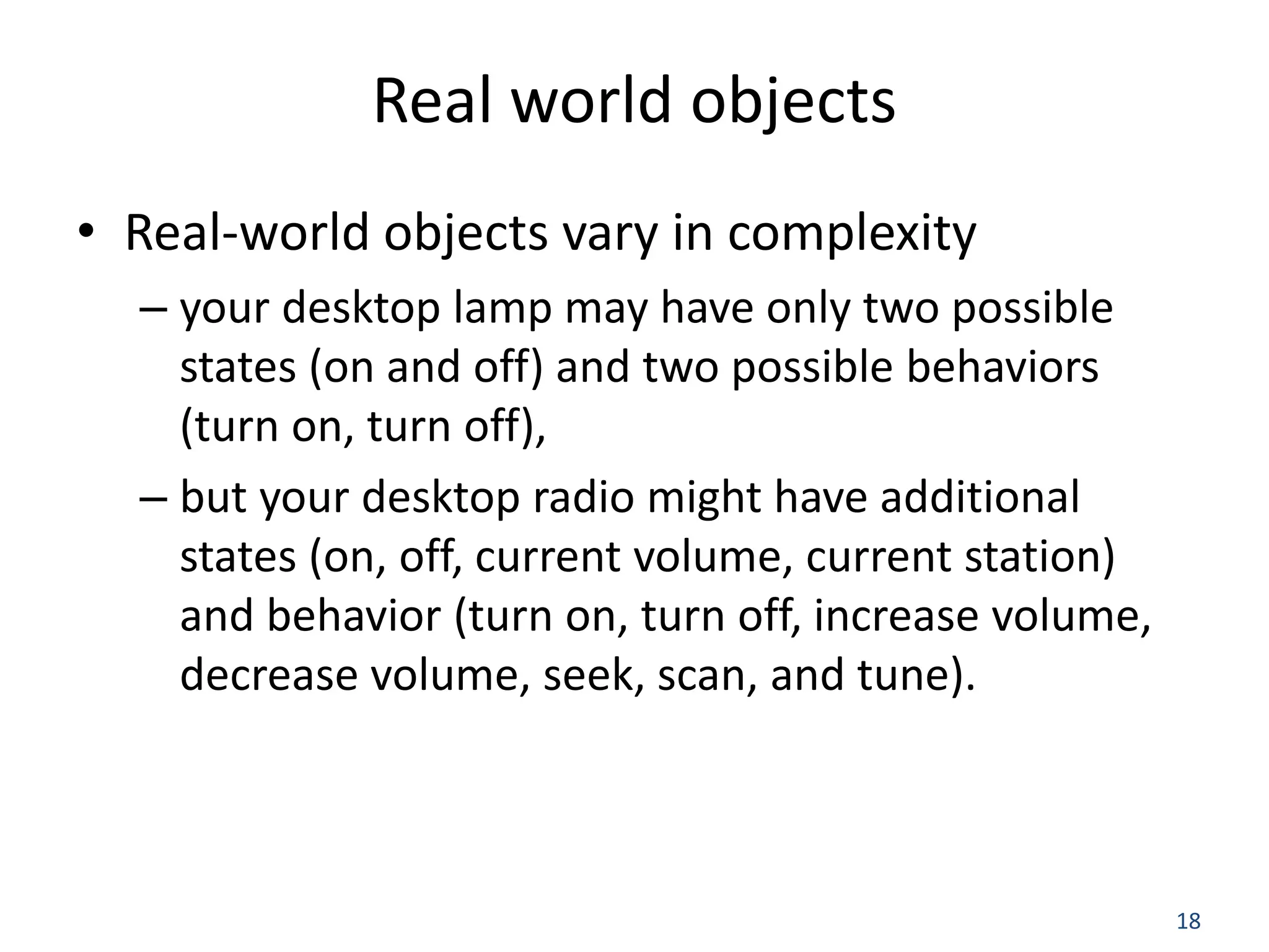 18 Real world objects • Real-world objects vary in complexity – your desktop lamp may have only two possible states (on and off) and two possible behaviors (turn on, turn off), – but your desktop radio might have additional states (on, off, current volume, current station) and behavior (turn on, turn off, increase volume, decrease volume, seek, scan, and tune). 