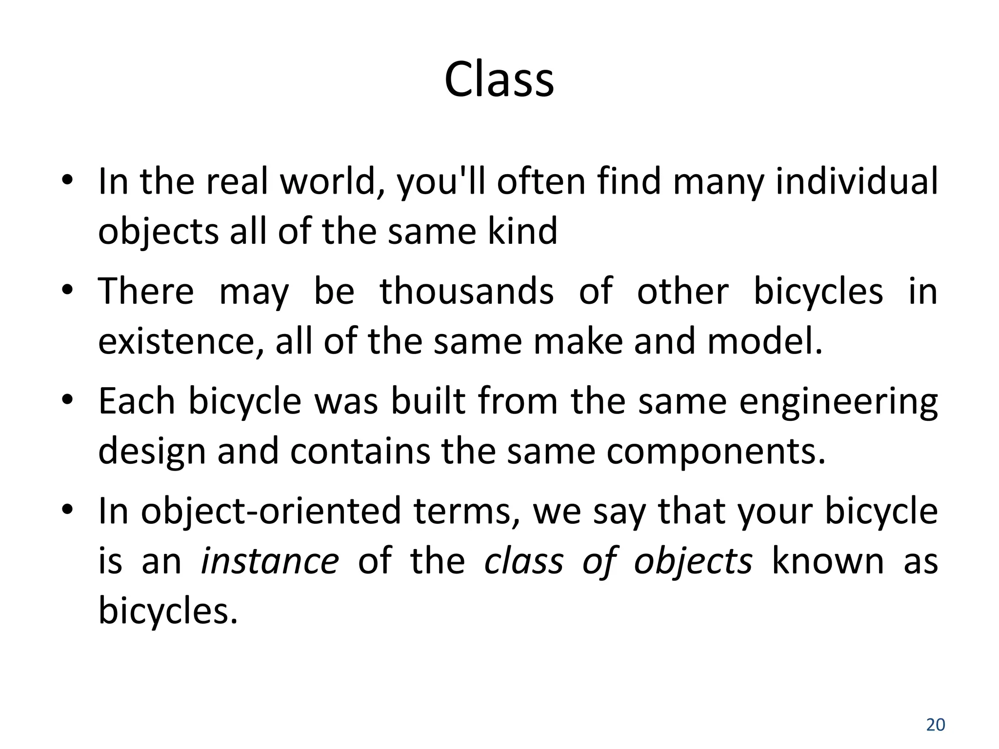 20 Class • In the real world, you'll often find many individual objects all of the same kind • There may be thousands of other bicycles in existence, all of the same make and model. • Each bicycle was built from the same engineering design and contains the same components. • In object-oriented terms, we say that your bicycle is an instance of the class of objects known as bicycles. 