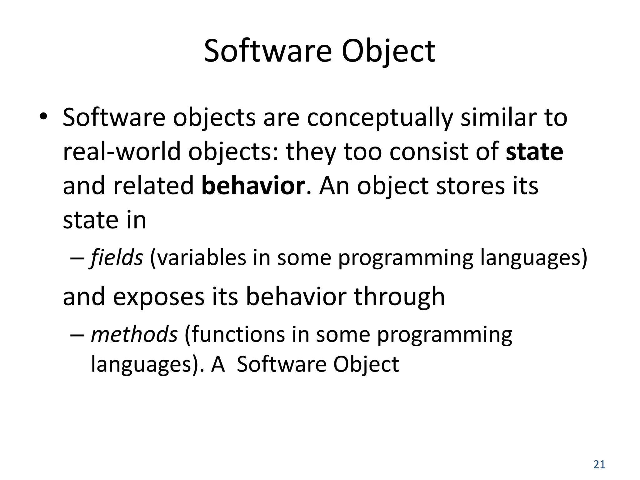 21 Software Object • Software objects are conceptually similar to real-world objects: they too consist of state and related behavior. An object stores its state in – fields (variables in some programming languages) and exposes its behavior through – methods (functions in some programming languages). A Software Object 