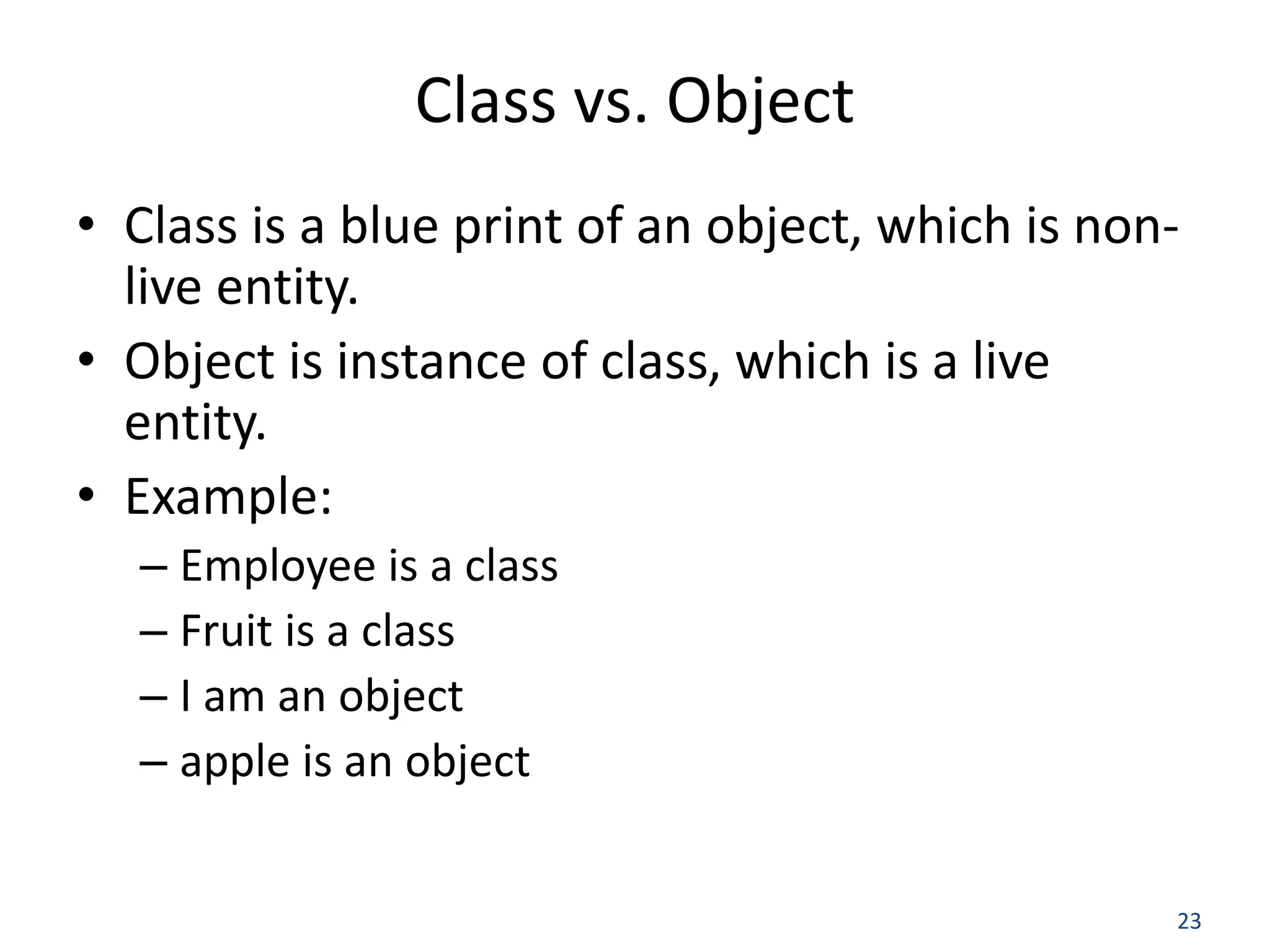 23 Class vs. Object • Class is a blue print of an object, which is non- live entity. • Object is instance of class, which is a live entity. • Example: – Employee is a class – Fruit is a class – I am an object – apple is an object 