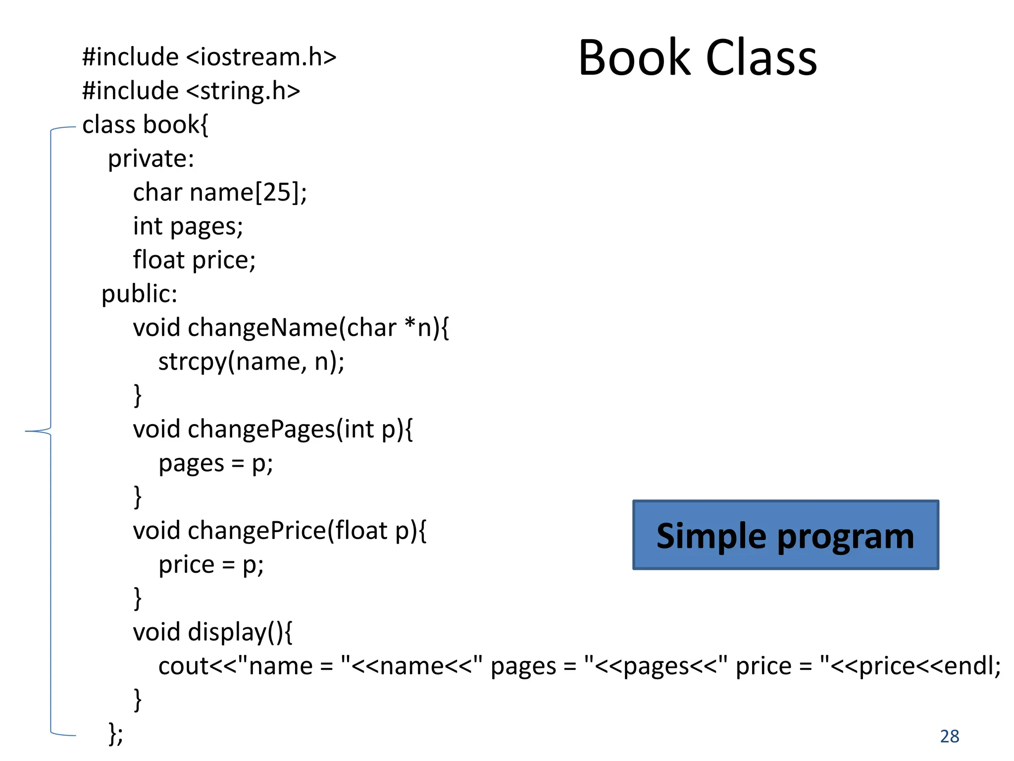 28 #include <iostream.h> #include <string.h> class book{ private: char name[25]; int pages; float price; public: void changeName(char *n){ strcpy(name, n); } void changePages(int p){ pages = p; } void changePrice(float p){ price = p; } void display(){ cout<<"name = "<<name<<" pages = "<<pages<<" price = "<<price<<endl; } }; Book Class Simple program 