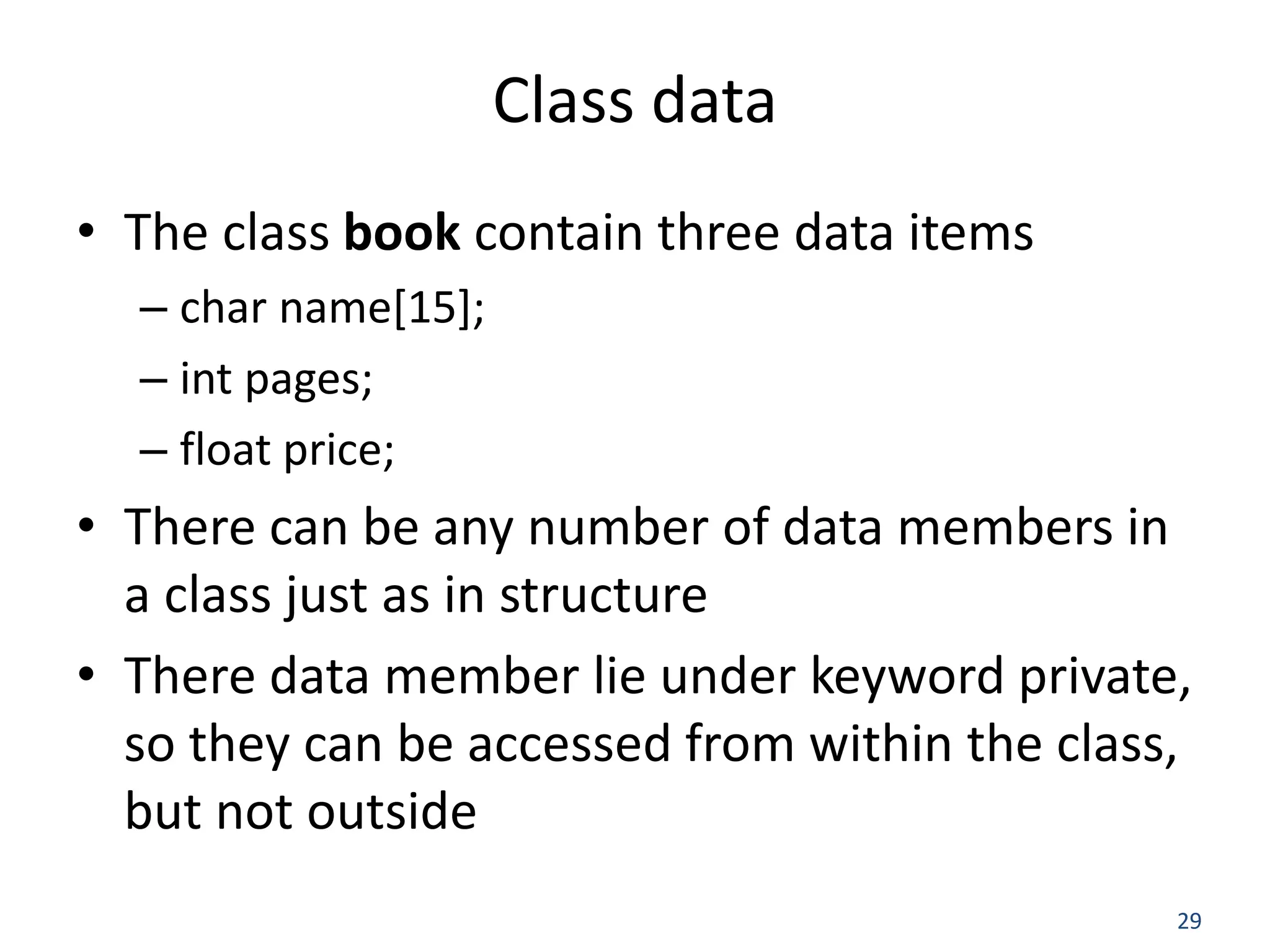 29 Class data • The class book contain three data items – char name[15]; – int pages; – float price; • There can be any number of data members in a class just as in structure • There data member lie under keyword private, so they can be accessed from within the class, but not outside 