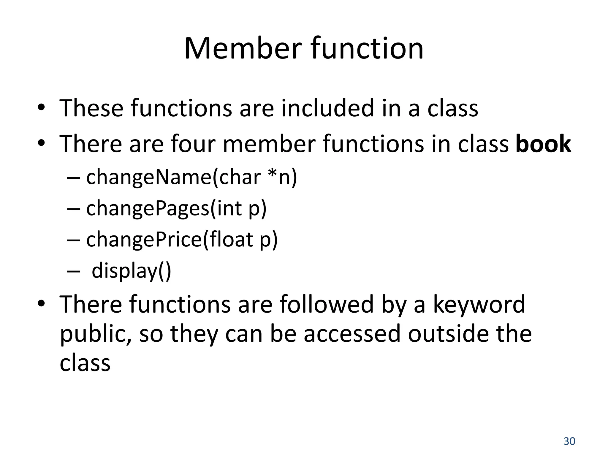 30 Member function • These functions are included in a class • There are four member functions in class book – changeName(char *n) – changePages(int p) – changePrice(float p) – display() • There functions are followed by a keyword public, so they can be accessed outside the class 