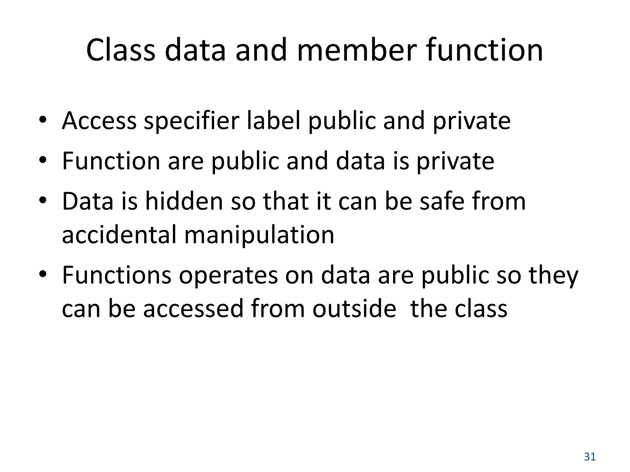 31 Class data and member function • Access specifier label public and private • Function are public and data is private • Data is hidden so that it can be safe from accidental manipulation • Functions operates on data are public so they can be accessed from outside the class 