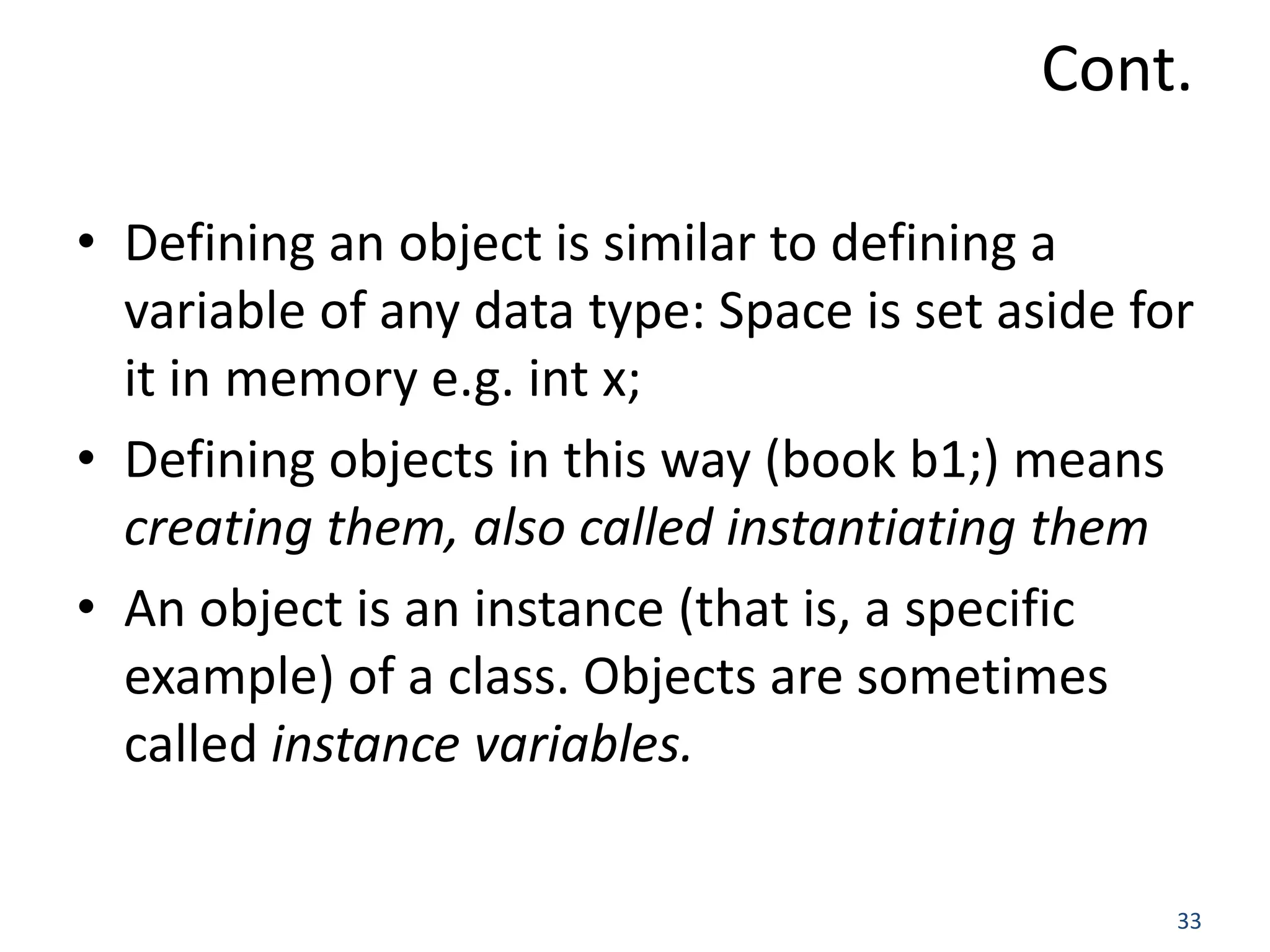 33 Cont. • Defining an object is similar to defining a variable of any data type: Space is set aside for it in memory e.g. int x; • Defining objects in this way (book b1;) means creating them, also called instantiating them • An object is an instance (that is, a specific example) of a class. Objects are sometimes called instance variables. 
