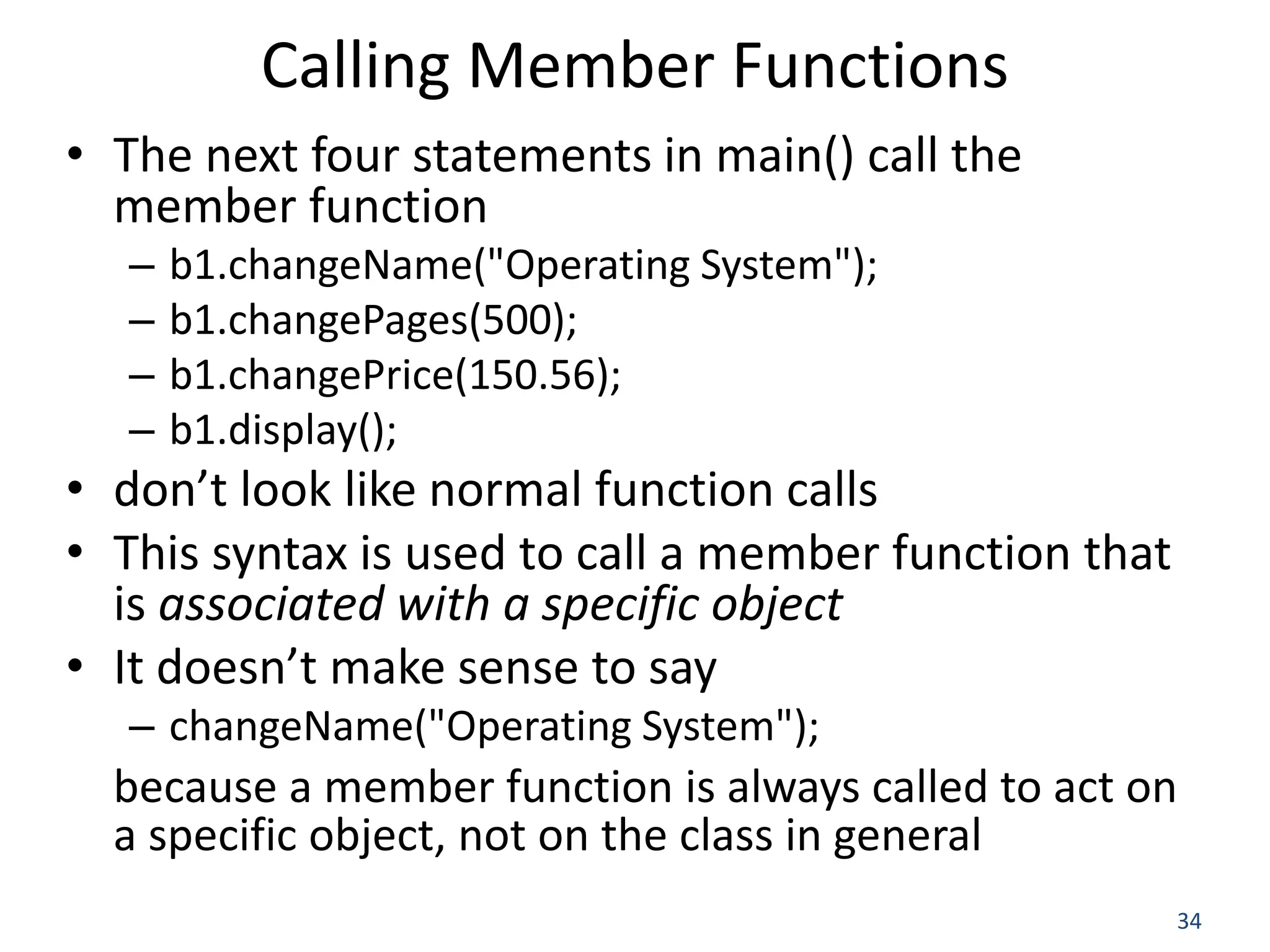 34 Calling Member Functions • The next four statements in main() call the member function – b1.changeName("Operating System"); – b1.changePages(500); – b1.changePrice(150.56); – b1.display(); • don’t look like normal function calls • This syntax is used to call a member function that is associated with a specific object • It doesn’t make sense to say – changeName("Operating System"); because a member function is always called to act on a specific object, not on the class in general 