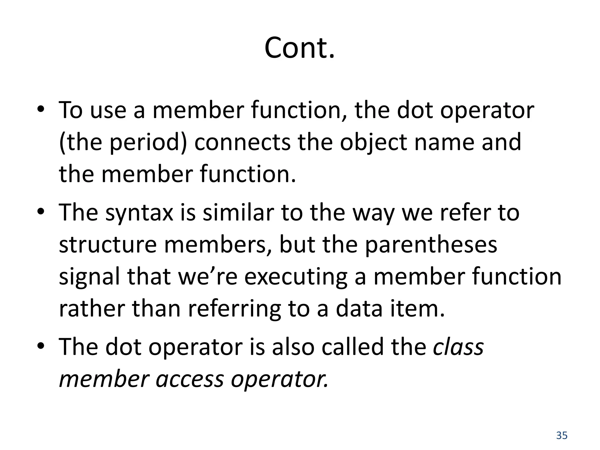 35 Cont. • To use a member function, the dot operator (the period) connects the object name and the member function. • The syntax is similar to the way we refer to structure members, but the parentheses signal that we’re executing a member function rather than referring to a data item. • The dot operator is also called the class member access operator. 