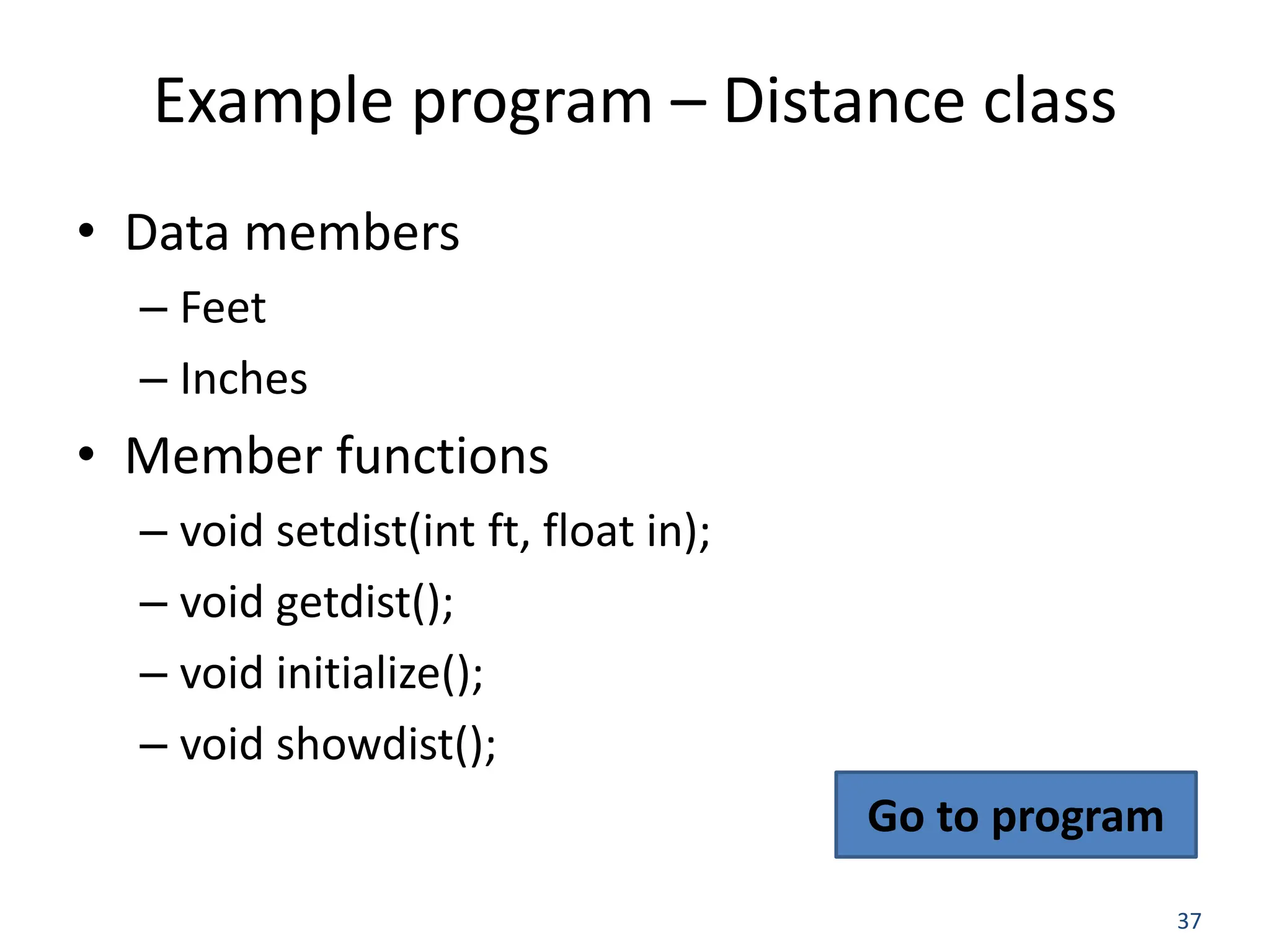 37 Example program – Distance class • Data members – Feet – Inches • Member functions – void setdist(int ft, float in); – void getdist(); – void initialize(); – void showdist(); Go to program 
