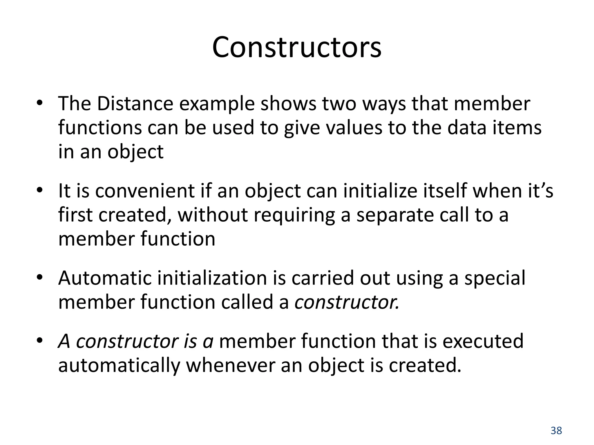 38 Constructors • The Distance example shows two ways that member functions can be used to give values to the data items in an object • It is convenient if an object can initialize itself when it’s first created, without requiring a separate call to a member function • Automatic initialization is carried out using a special member function called a constructor. • A constructor is a member function that is executed automatically whenever an object is created. 
