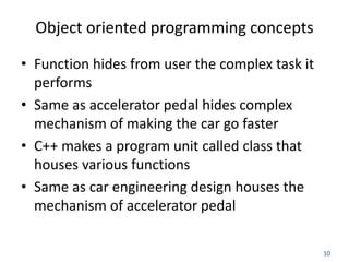 10
Object oriented programming concepts
• Function hides from user the complex task it
performs
• Same as accelerator pedal hides complex
mechanism of making the car go faster
• C++ makes a program unit called class that
houses various functions
• Same as car engineering design houses the
mechanism of accelerator pedal
 