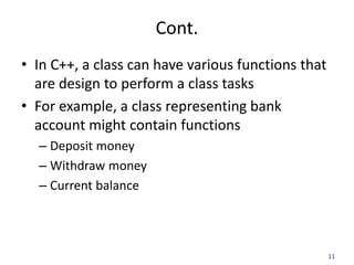 11
Cont.
• In C++, a class can have various functions that
are design to perform a class tasks
• For example, a class representing bank
account might contain functions
– Deposit money
– Withdraw money
– Current balance
 