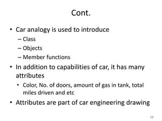 13
Cont.
• Car analogy is used to introduce
– Class
– Objects
– Member functions
• In addition to capabilities of car, it has many
attributes
• Color, No. of doors, amount of gas in tank, total
miles driven and etc
• Attributes are part of car engineering drawing
 