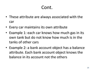 14
Cont.
• These attribute are always associated with the
car
• Every car maintains its own attribute
• Example 1: each car knows how much gas in its
own tank but do not know how much is in the
tanks of other cars
• Example 2: a bank account object has a balance
attribute. Each bank account object knows the
balance in its account not the others
 