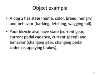 16
Object example
• A dog x has state (name, color, breed, hungry)
and behavior (barking, fetching, wagging tail).
• Your bicycle also have state (current gear,
current pedal cadence, current speed) and
behavior (changing gear, changing pedal
cadence, applying brakes).
 