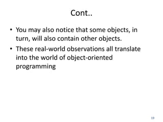 19
Cont..
• You may also notice that some objects, in
turn, will also contain other objects.
• These real-world observations all translate
into the world of object-oriented
programming
 