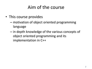2
Aim of the course
• This course provides
– motivation of object oriented programming
language
– in depth knowledge of the various concepts of
object oriented programming and its
implementation in C++
 