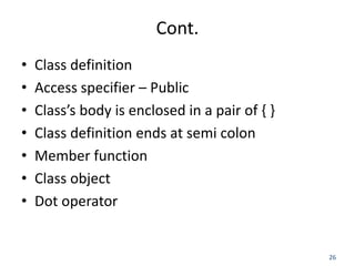 26
Cont.
• Class definition
• Access specifier – Public
• Class’s body is enclosed in a pair of { }
• Class definition ends at semi colon
• Member function
• Class object
• Dot operator
 