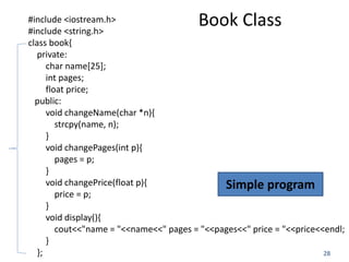 28
#include <iostream.h>
#include <string.h>
class book{
private:
char name[25];
int pages;
float price;
public:
void changeName(char *n){
strcpy(name, n);
}
void changePages(int p){
pages = p;
}
void changePrice(float p){
price = p;
}
void display(){
cout<<"name = "<<name<<" pages = "<<pages<<" price = "<<price<<endl;
}
};
Book Class
Simple program
 