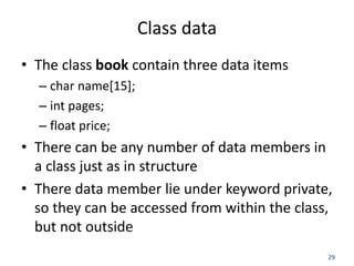 29
Class data
• The class book contain three data items
– char name[15];
– int pages;
– float price;
• There can be any number of data members in
a class just as in structure
• There data member lie under keyword private,
so they can be accessed from within the class,
but not outside
 
