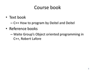 3
Course book
• Text book
– C++ How to program by Deitel and Deitel
• Reference books
– Waite Group’s Object oriented programming in
C++, Robert Lafore
 