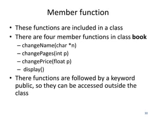 30
Member function
• These functions are included in a class
• There are four member functions in class book
– changeName(char *n)
– changePages(int p)
– changePrice(float p)
– display()
• There functions are followed by a keyword
public, so they can be accessed outside the
class
 