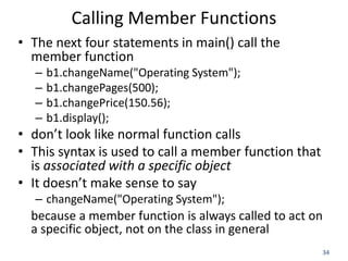 34
Calling Member Functions
• The next four statements in main() call the
member function
– b1.changeName("Operating System");
– b1.changePages(500);
– b1.changePrice(150.56);
– b1.display();
• don’t look like normal function calls
• This syntax is used to call a member function that
is associated with a specific object
• It doesn’t make sense to say
– changeName("Operating System");
because a member function is always called to act on
a specific object, not on the class in general
 