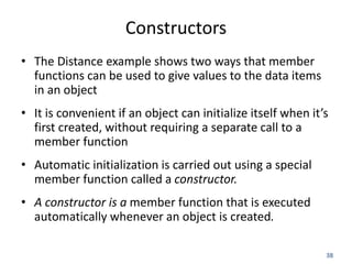 38
Constructors
• The Distance example shows two ways that member
functions can be used to give values to the data items
in an object
• It is convenient if an object can initialize itself when it’s
first created, without requiring a separate call to a
member function
• Automatic initialization is carried out using a special
member function called a constructor.
• A constructor is a member function that is executed
automatically whenever an object is created.
 