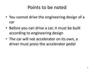 9
Points to be noted
• You cannot drive the engineering design of a
car
• Before you can drive a car, it must be built
according to engineering design
• The car will not accelerator on its own, a
driver must press the accelerator pedal
 