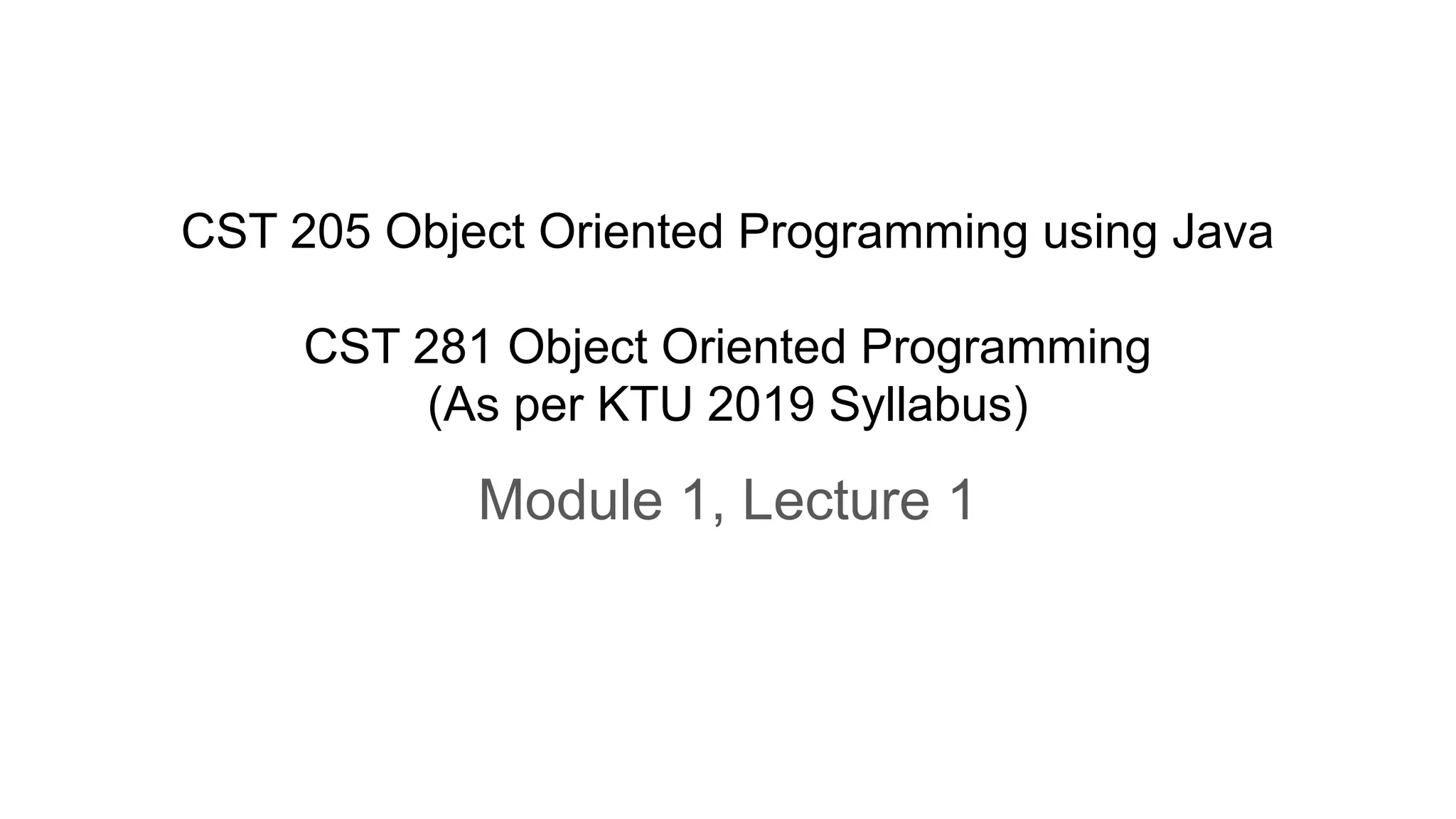 CST 205 Object Oriented Programming using Java
CST 281 Object Oriented Programming
(As per KTU 2019 Syllabus)
Module 1, Lecture 1
 
