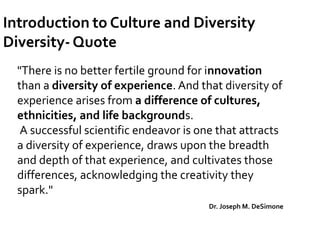 "There is no better fertile ground for innovation
than a diversity of experience. And that diversity of
experience arises from a difference of cultures,
ethnicities, and life backgrounds.
A successful scientific endeavor is one that attracts
a diversity of experience, draws upon the breadth
and depth of that experience, and cultivates those
differences, acknowledging the creativity they
spark."
Dr. Joseph M. DeSimone
 