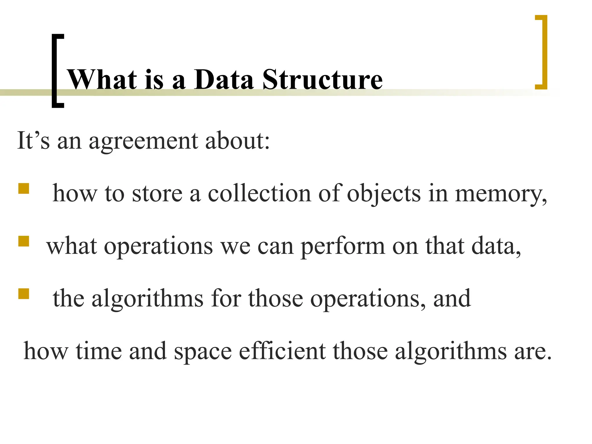 What is a Data Structure
It’s an agreement about:
 how to store a collection of objects in memory,
 what operations we can perform on that data,
 the algorithms for those operations, and
how time and space efficient those algorithms are.
 