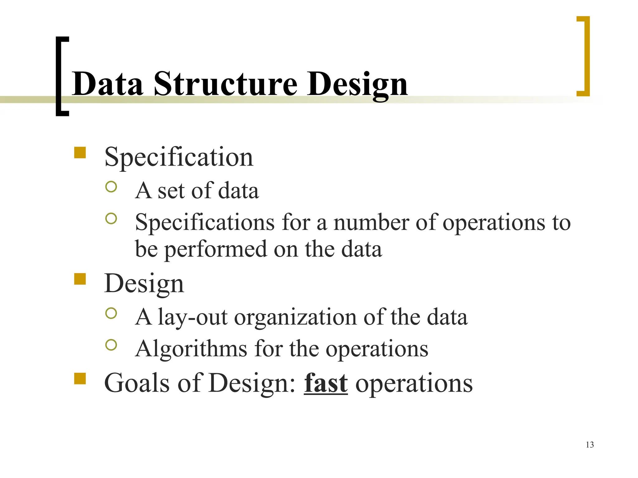 Data Structure Design
 Specification
 A set of data
 Specifications for a number of operations to
be performed on the data
 Design
 A lay-out organization of the data
 Algorithms for the operations
 Goals of Design: fast operations
13
 