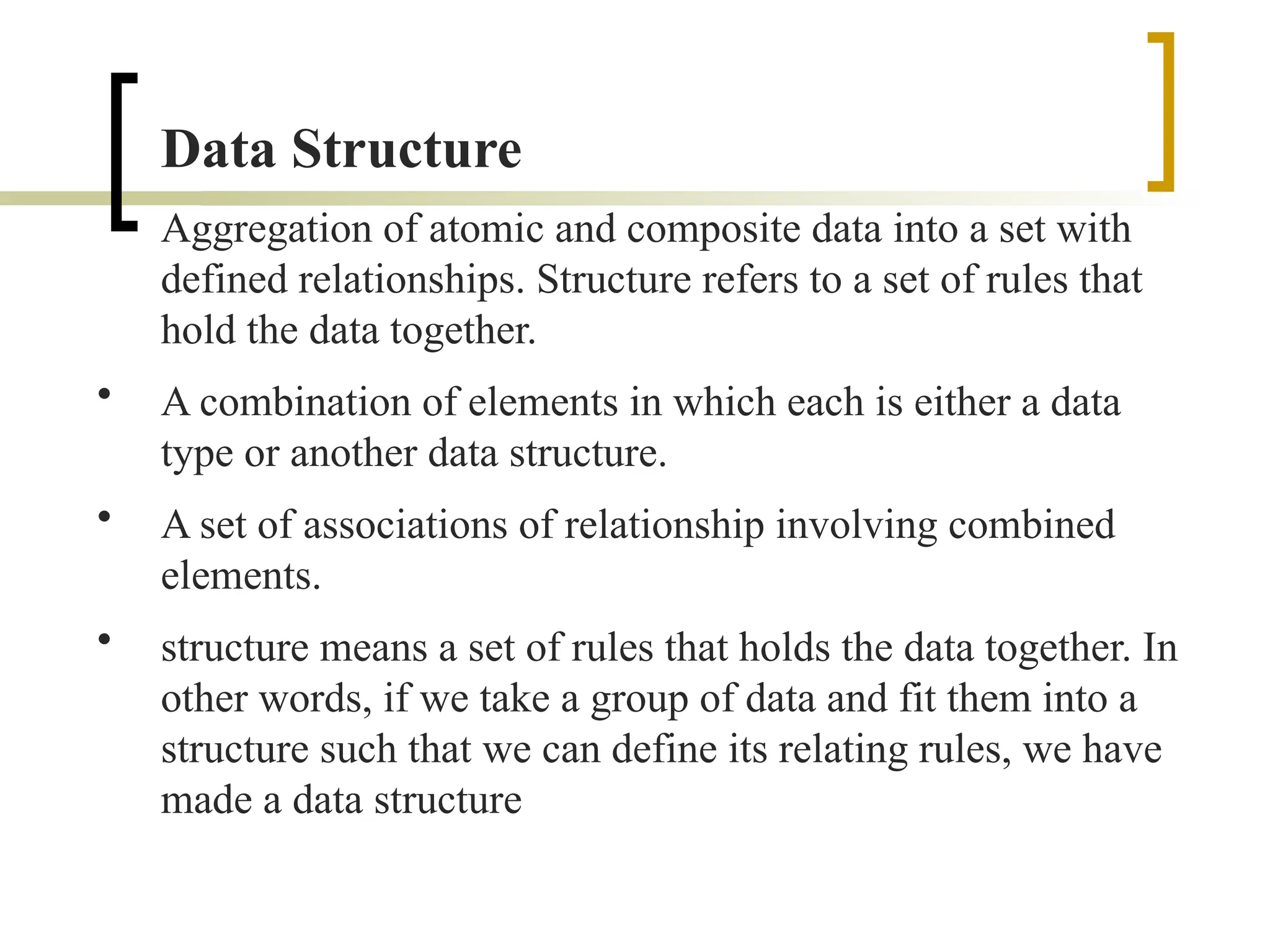 Data Structure
Aggregation of atomic and composite data into a set with
defined relationships. Structure refers to a set of rules that
hold the data together.
• A combination of elements in which each is either a data
type or another data structure.
• A set of associations of relationship involving combined
elements.
• structure means a set of rules that holds the data together. In
other words, if we take a group of data and fit them into a
structure such that we can define its relating rules, we have
made a data structure
 