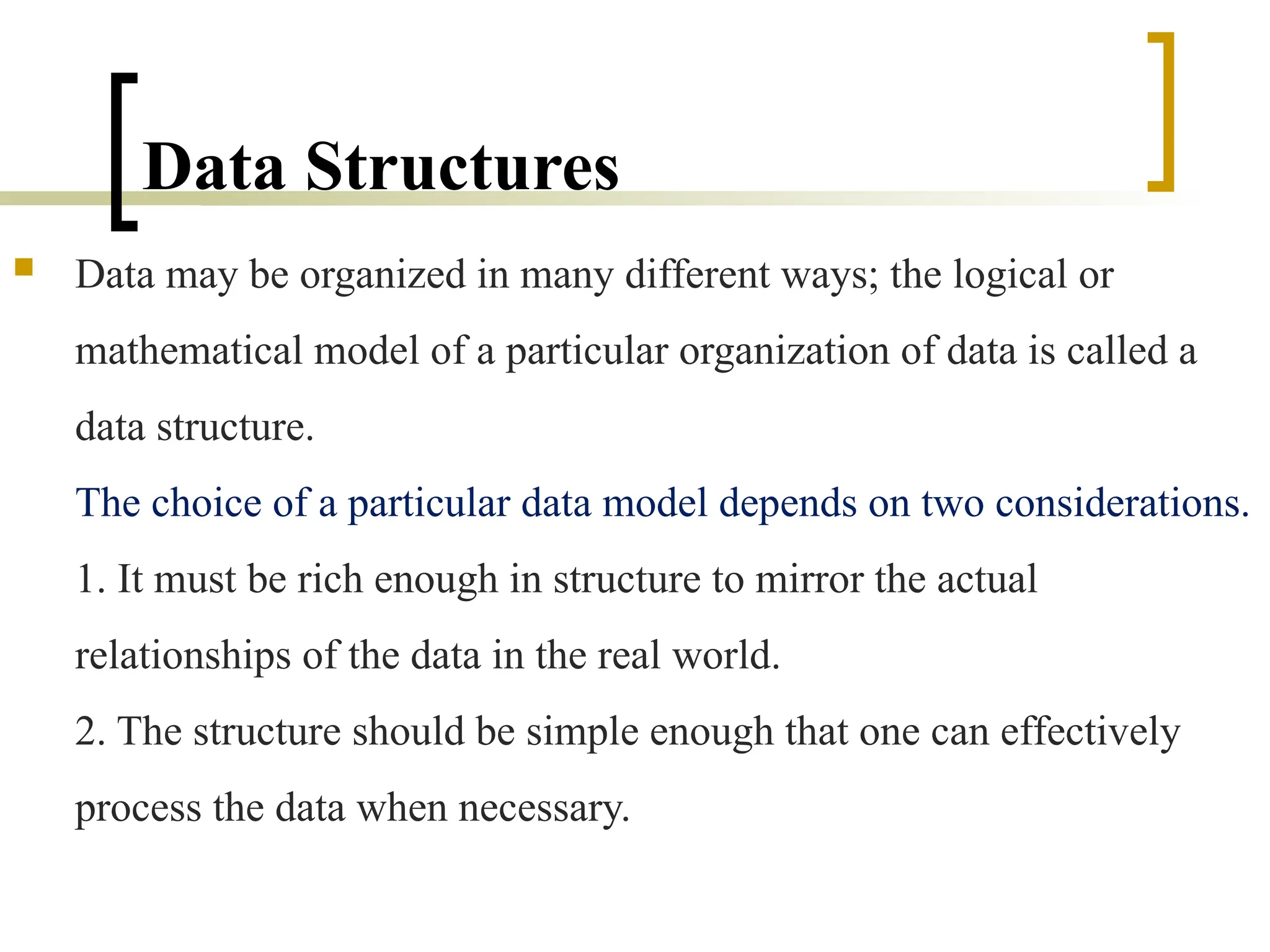 Data Structures
 Data may be organized in many different ways; the logical or
mathematical model of a particular organization of data is called a
data structure.
The choice of a particular data model depends on two considerations.
1. It must be rich enough in structure to mirror the actual
relationships of the data in the real world.
2. The structure should be simple enough that one can effectively
process the data when necessary.
 