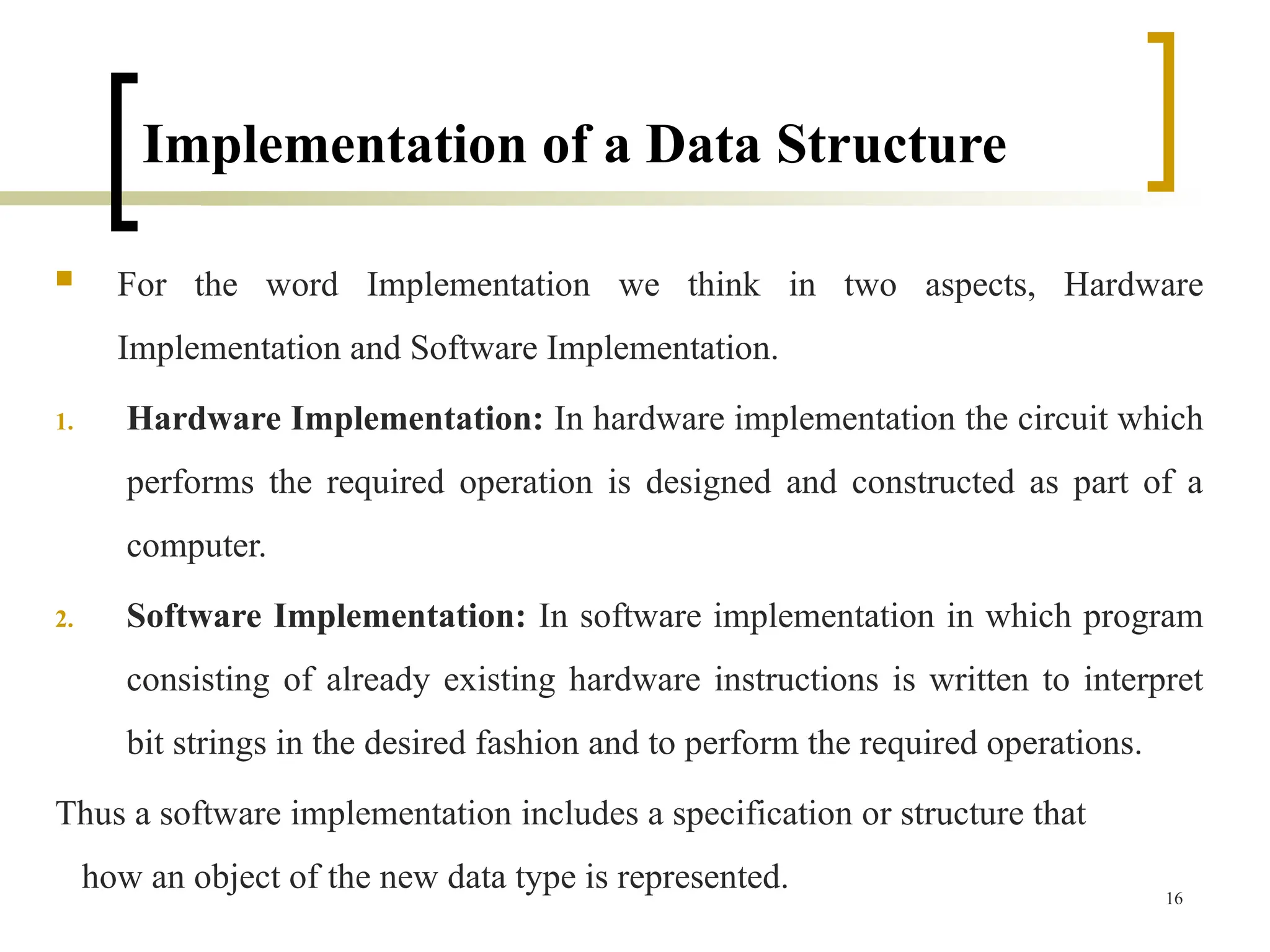 Implementation of a Data Structure
 For the word Implementation we think in two aspects, Hardware
Implementation and Software Implementation.
1. Hardware Implementation: In hardware implementation the circuit which
performs the required operation is designed and constructed as part of a
computer.
2. Software Implementation: In software implementation in which program
consisting of already existing hardware instructions is written to interpret
bit strings in the desired fashion and to perform the required operations.
Thus a software implementation includes a specification or structure that
how an object of the new data type is represented. 16
 
