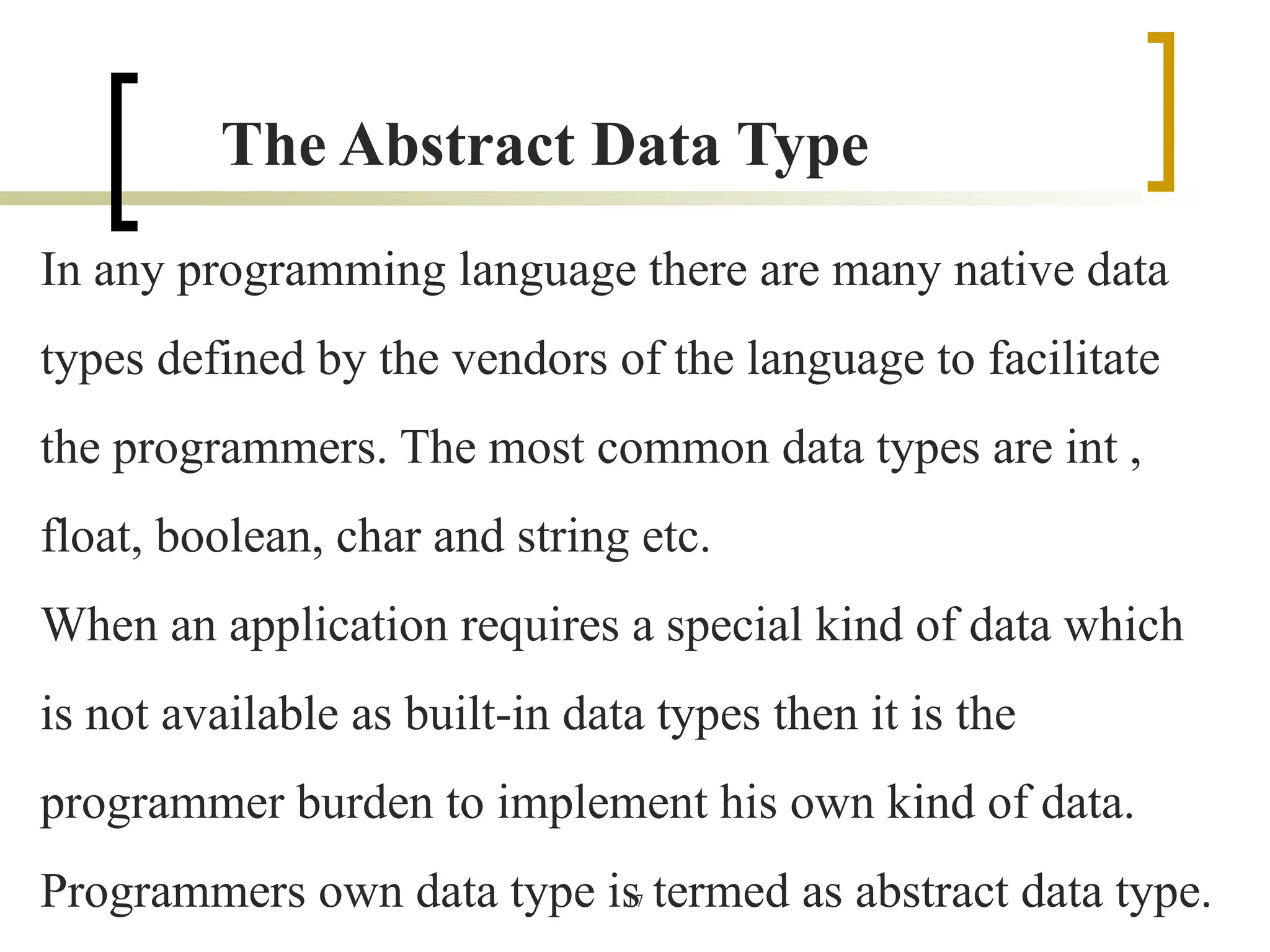 17
The Abstract Data Type
In any programming language there are many native data
types defined by the vendors of the language to facilitate
the programmers. The most common data types are int ,
float, boolean, char and string etc.
When an application requires a special kind of data which
is not available as built-in data types then it is the
programmer burden to implement his own kind of data.
Programmers own data type is termed as abstract data type.
 