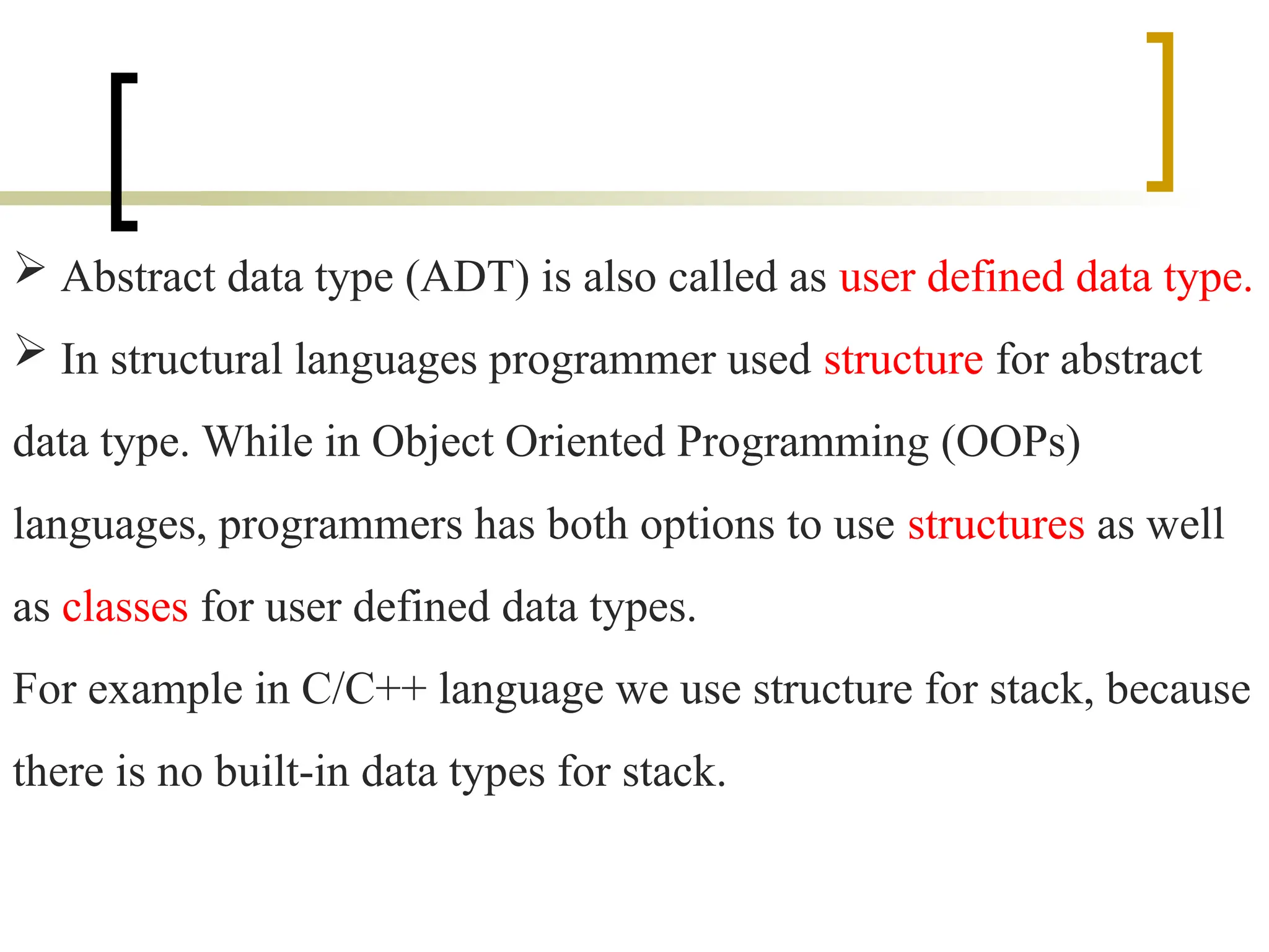  Abstract data type (ADT) is also called as user defined data type.
 In structural languages programmer used structure for abstract
data type. While in Object Oriented Programming (OOPs)
languages, programmers has both options to use structures as well
as classes for user defined data types.
For example in C/C++ language we use structure for stack, because
there is no built-in data types for stack.
 