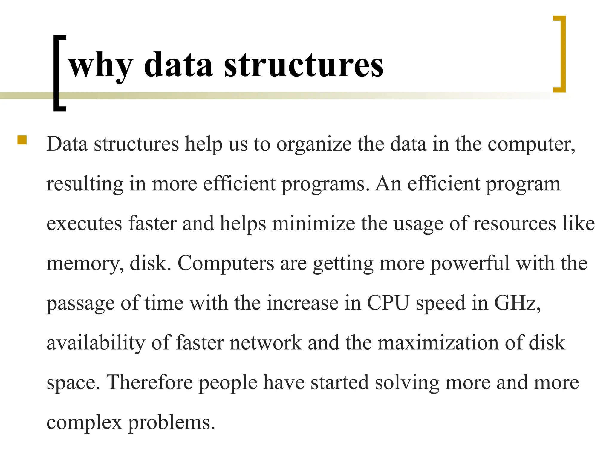why data structures
 Data structures help us to organize the data in the computer,
resulting in more efficient programs. An efficient program
executes faster and helps minimize the usage of resources like
memory, disk. Computers are getting more powerful with the
passage of time with the increase in CPU speed in GHz,
availability of faster network and the maximization of disk
space. Therefore people have started solving more and more
complex problems.
 