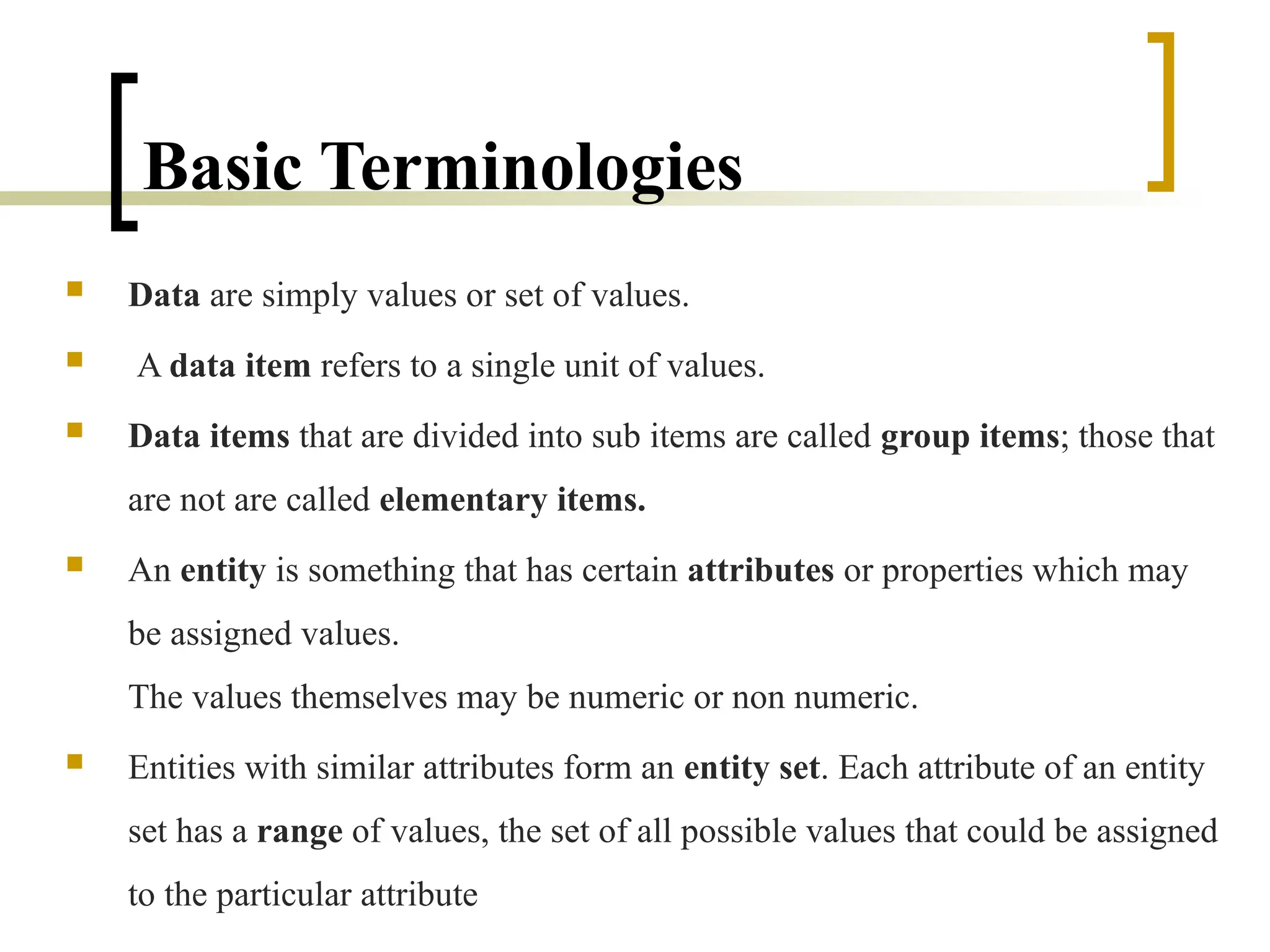 Basic Terminologies
 Data are simply values or set of values.
 A data item refers to a single unit of values.
 Data items that are divided into sub items are called group items; those that
are not are called elementary items.
 An entity is something that has certain attributes or properties which may
be assigned values.
The values themselves may be numeric or non numeric.
 Entities with similar attributes form an entity set. Each attribute of an entity
set has a range of values, the set of all possible values that could be assigned
to the particular attribute
 