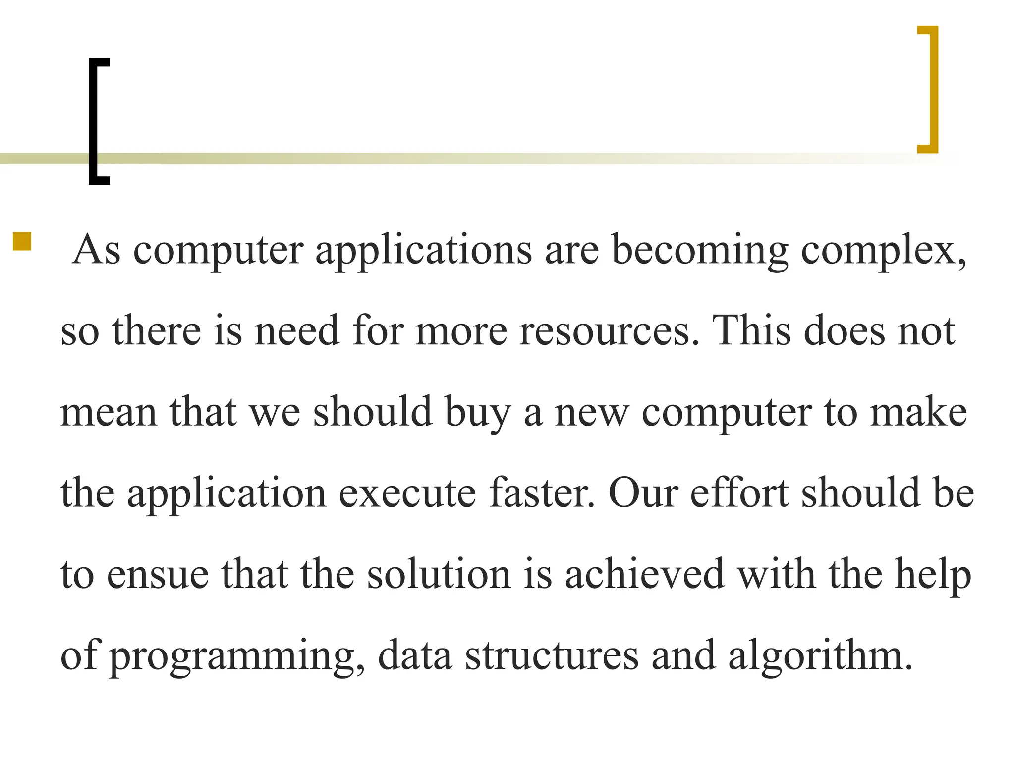  As computer applications are becoming complex,
so there is need for more resources. This does not
mean that we should buy a new computer to make
the application execute faster. Our effort should be
to ensue that the solution is achieved with the help
of programming, data structures and algorithm.
 
