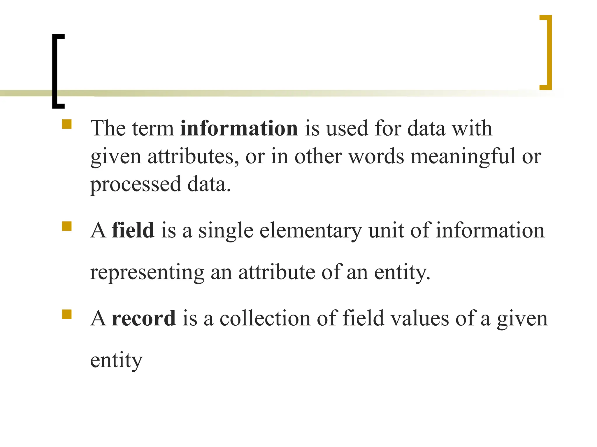  The term information is used for data with
given attributes, or in other words meaningful or
processed data.
 A field is a single elementary unit of information
representing an attribute of an entity.
 A record is a collection of field values of a given
entity
 