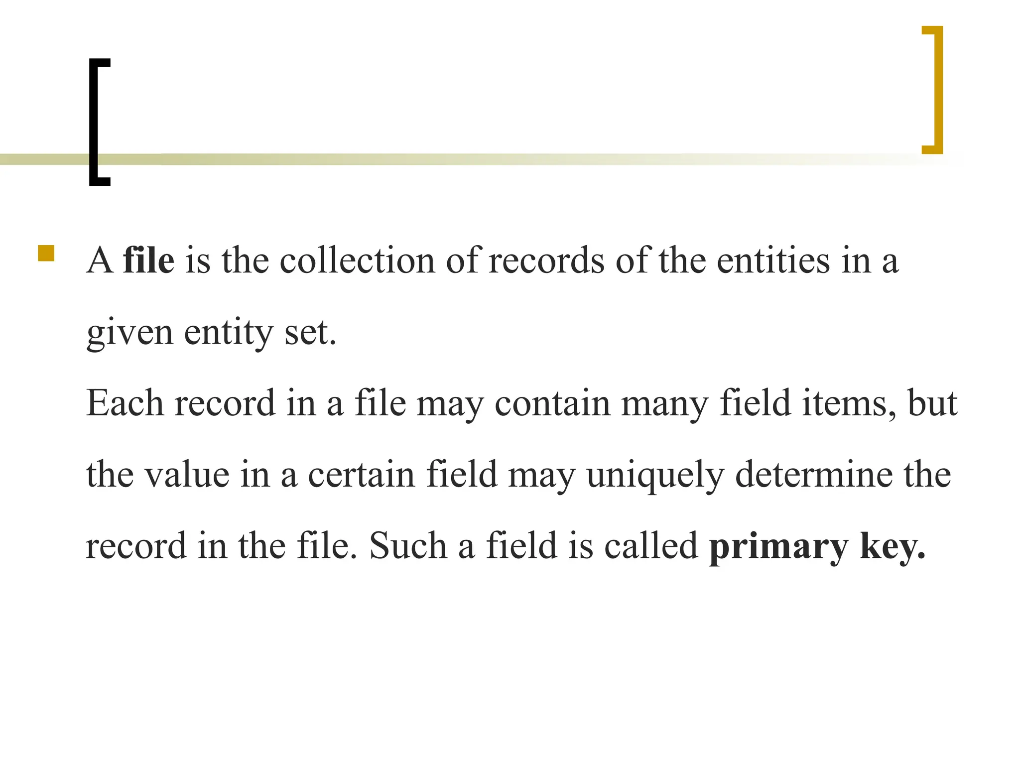  A file is the collection of records of the entities in a
given entity set.
Each record in a file may contain many field items, but
the value in a certain field may uniquely determine the
record in the file. Such a field is called primary key.
 