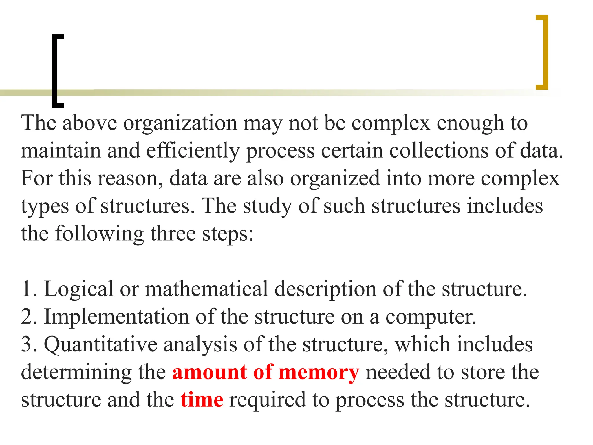 The above organization may not be complex enough to
maintain and efficiently process certain collections of data.
For this reason, data are also organized into more complex
types of structures. The study of such structures includes
the following three steps:
1. Logical or mathematical description of the structure.
2. Implementation of the structure on a computer.
3. Quantitative analysis of the structure, which includes
determining the amount of memory needed to store the
structure and the time required to process the structure.
 