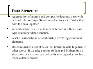 Data Structure
Aggregation of atomic and composite data into a set with
defined relationships. Structure refers to a set of rules that
hold the data together.
• A combination of elements in which each is either a data
type or another data structure.
• A set of associations of relationship involving combined
elements.
• structure means a set of rules that holds the data together. In
other words, if we take a group of data and fit them into a
structure such that we can define its relating rules, we have
made a data structure
 