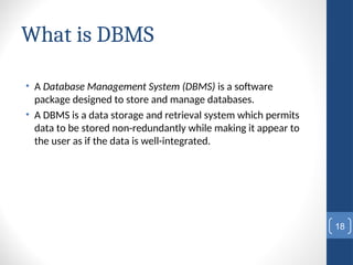 What is DBMS
• A Database Management System (DBMS) is a software
package designed to store and manage databases.
• A DBMS is a data storage and retrieval system which permits
data to be stored non-redundantly while making it appear to
the user as if the data is well-integrated.
18
 