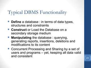 21
Typical DBMS Functionality
 Define a database : in terms of data types,
structures and constraints
 Construct or Load the Database on a
secondary storage medium
 Manipulating the database : querying,
generating reports, insertions, deletions and
modifications to its content
 Concurrent Processing and Sharing by a set of
users and programs – yet, keeping all data valid
and consistent
 